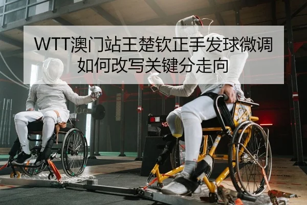 WTT澳门站王楚钦正手发球微调如何改写关键分走向