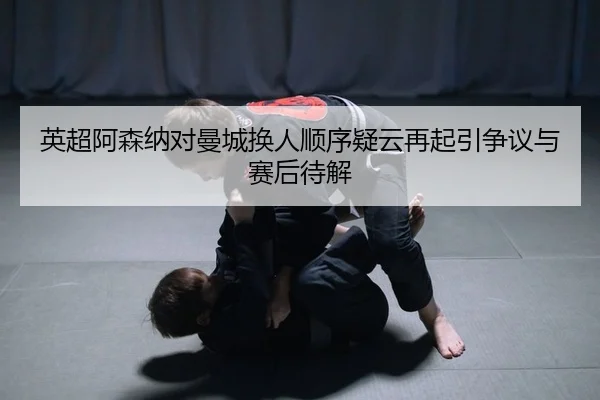 英超阿森纳对曼城换人顺序疑云再起引争议与赛后待解